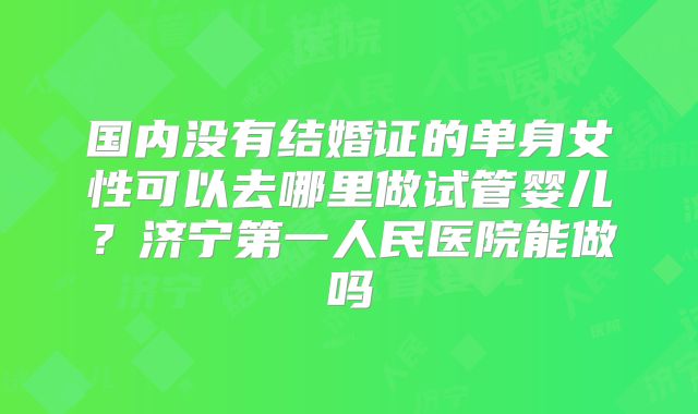 国内没有结婚证的单身女性可以去哪里做试管婴儿？济宁第一人民医院能做吗