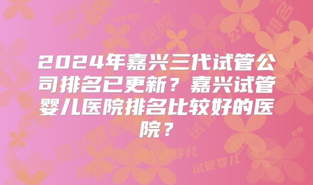 2024年嘉兴三代试管公司排名已更新?嘉兴试管婴儿医院排名比较好的医院?