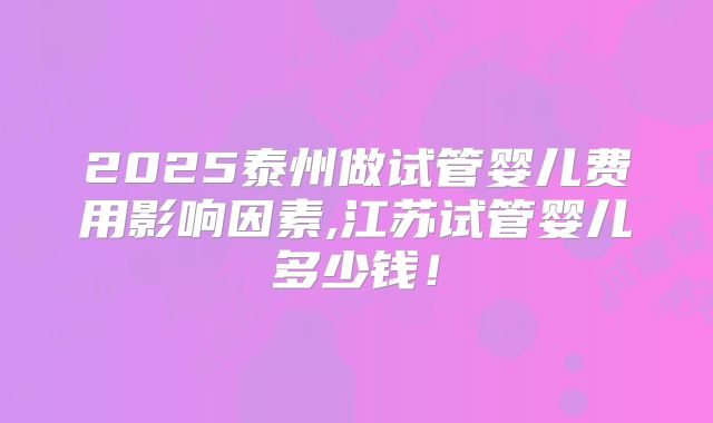 2025泰州做试管婴儿费用影响因素,江苏试管婴儿多少钱！