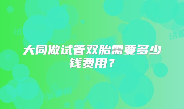 大同做试管双胎需要多少钱费用？