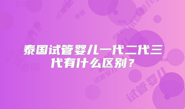 泰国试管婴儿一代二代三代有什么区别？
