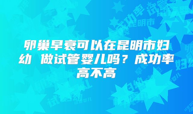卵巢早衰可以在昆明市妇幼 做试管婴儿吗?成功率高不高