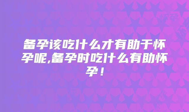 备孕该吃什么才有助于怀孕呢,备孕时吃什么有助怀孕！