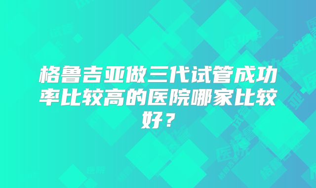 格鲁吉亚做三代试管成功率比较高的医院哪家比较好？