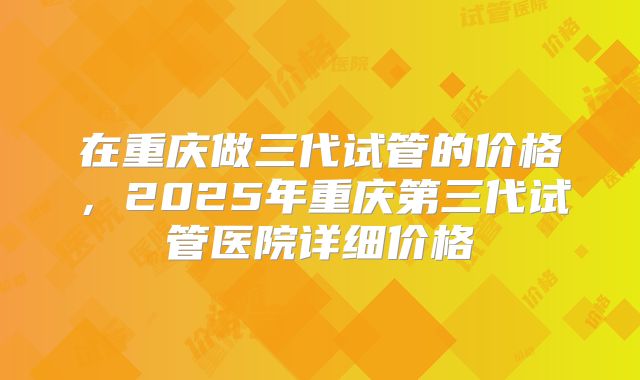 在重庆做三代试管的价格，2025年重庆第三代试管医院详细价格