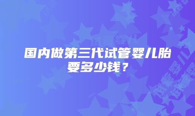 国内做第三代试管婴儿胎要多少钱？