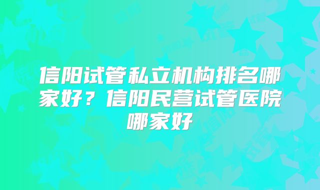 信阳试管私立机构排名哪家好?信阳民营试管医院哪家好