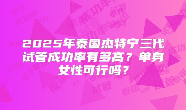 2025年泰国杰特宁三代试管成功率有多高？单身女性可行吗？