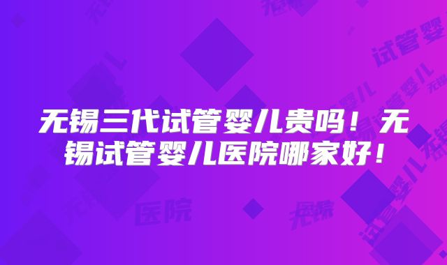 无锡三代试管婴儿贵吗！无锡试管婴儿医院哪家好！