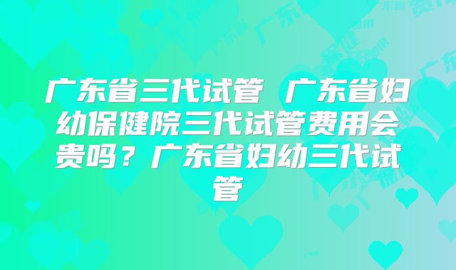 广东省三代试管 广东省妇幼保健院三代试管费用会贵吗？广东省妇幼三代试管