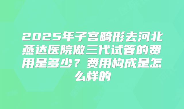 2025年子宫畸形去河北燕达医院做三代试管的费用是多少？费用构成是怎么样的