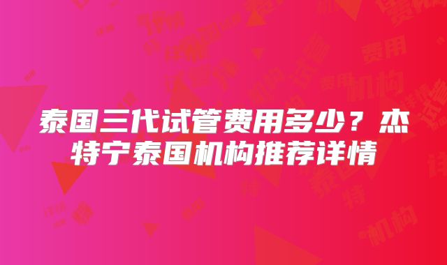 泰国三代试管费用多少？杰特宁泰国机构推荐详情
