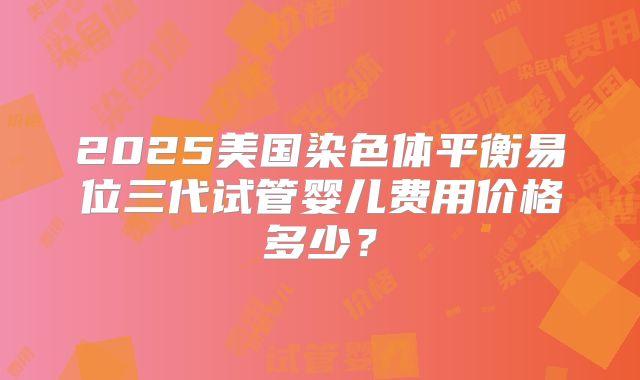 2025美国染色体平衡易位三代试管婴儿费用价格多少?