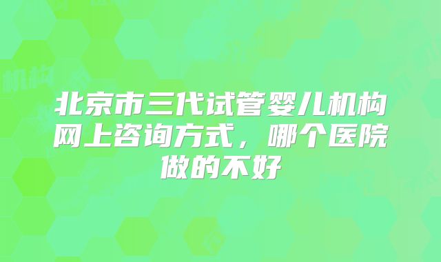 北京市三代试管婴儿机构网上咨询方式，哪个医院做的不好
