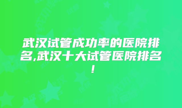 武汉试管成功率的医院排名,武汉十大试管医院排名！