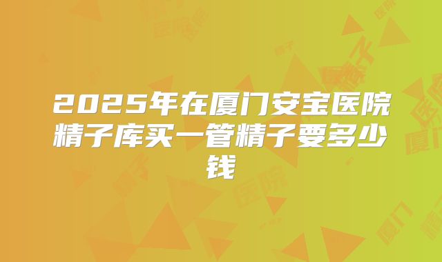 2025年在厦门安宝医院精子库买一管精子要多少钱