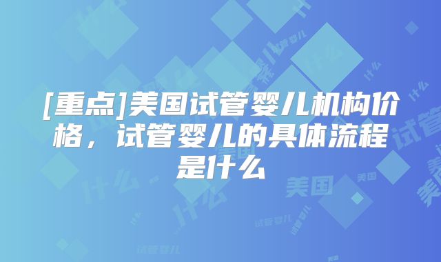 [重点]美国试管婴儿机构价格，试管婴儿的具体流程是什么