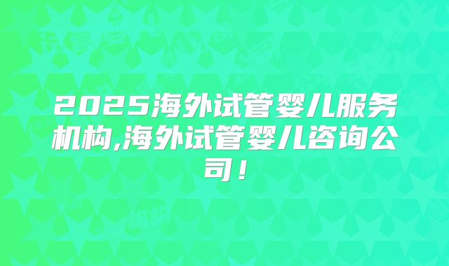 2025海外试管婴儿服务机构,海外试管婴儿咨询公司！