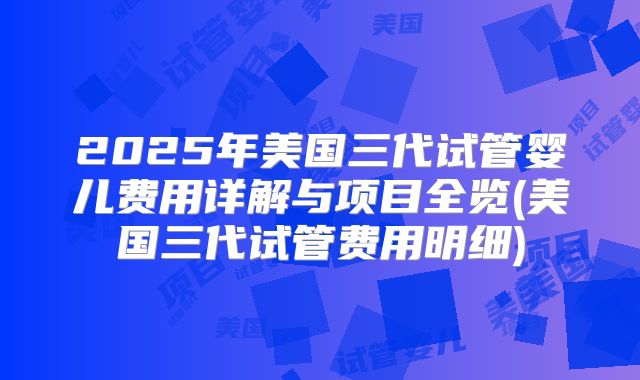 2025年美国三代试管婴儿费用详解与项目全览(美国三代试管费用明细)