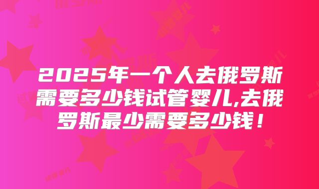 2025年一个人去俄罗斯需要多少钱试管婴儿,去俄罗斯最少需要多少钱！