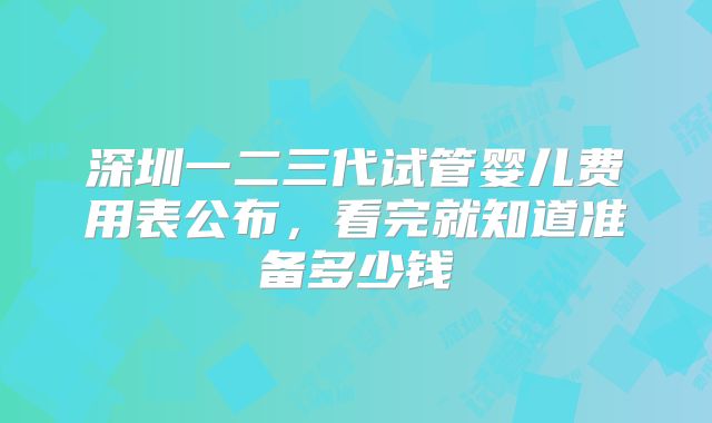 深圳一二三代试管婴儿费用表公布，看完就知道准备多少钱