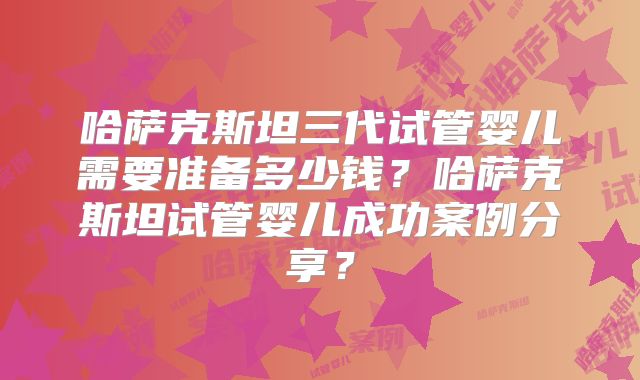 哈萨克斯坦三代试管婴儿需要准备多少钱？哈萨克斯坦试管婴儿成功案例分享？