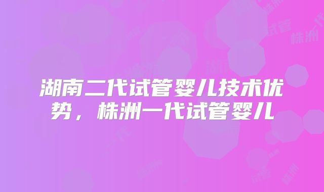 湖南二代试管婴儿技术优势，株洲一代试管婴儿