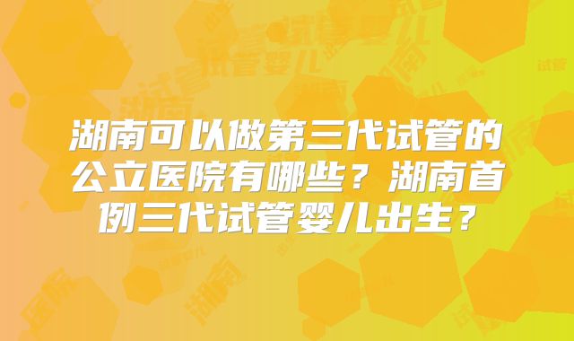 湖南可以做第三代试管的公立医院有哪些？湖南首例三代试管婴儿出生？