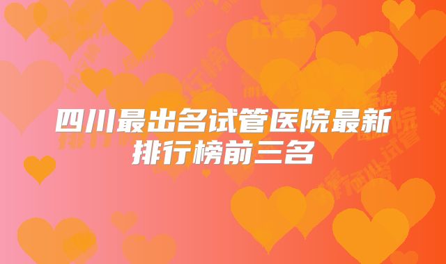 四川最出名试管医院最新排行榜前三名