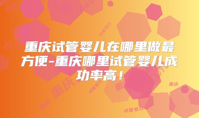 重庆试管婴儿在哪里做最方便-重庆哪里试管婴儿成功率高！