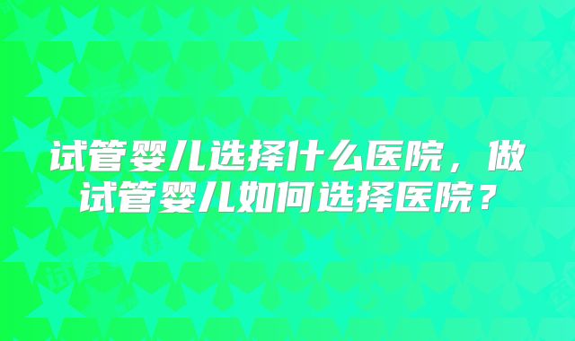试管婴儿选择什么医院，做试管婴儿如何选择医院？