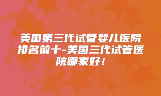 美国第三代试管婴儿医院排名前十-美国三代试管医院哪家好！
