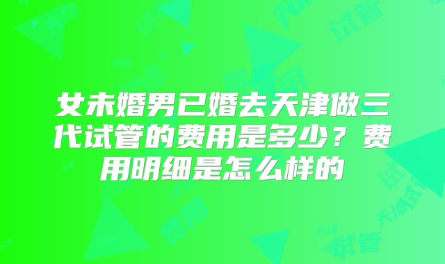 女未婚男已婚去天津做三代试管的费用是多少？费用明细是怎么样的