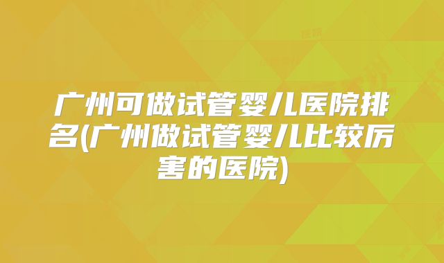 广州可做试管婴儿医院排名(广州做试管婴儿比较厉害的医院)