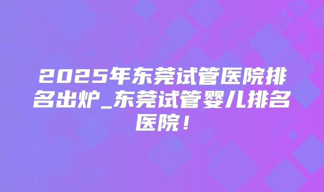 2025年东莞试管医院排名出炉_东莞试管婴儿排名医院!