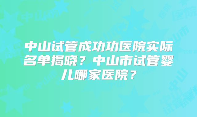 中山试管成功功医院实际名单揭晓？中山市试管婴儿哪家医院？