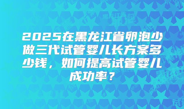 2025在黑龙江省卵泡少做三代试管婴儿长方案多少钱，如何提高试管婴儿成功率？