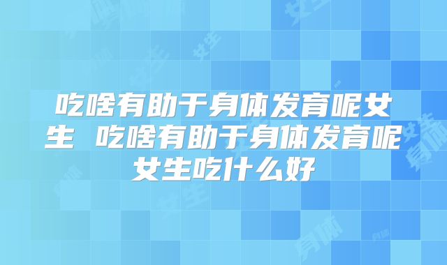 吃啥有助于身体发育呢女生 吃啥有助于身体发育呢女生吃什么好