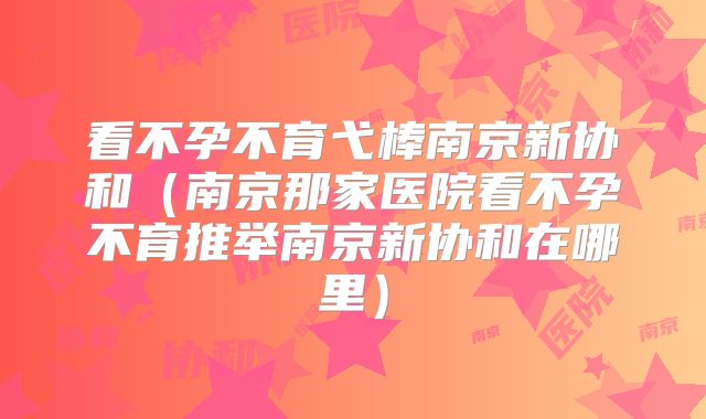 看不孕不育弋棒南京新协和（南京那家医院看不孕不育推举南京新协和在哪里）