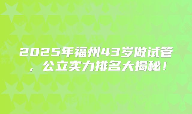 2025年福州43岁做试管，公立实力排名大揭秘！