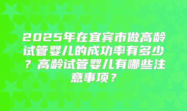 2025年在宜宾市做高龄试管婴儿的成功率有多少？高龄试管婴儿有哪些注意事项？