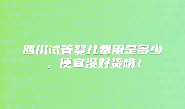 四川试管婴儿费用是多少，便宜没好货哦！
