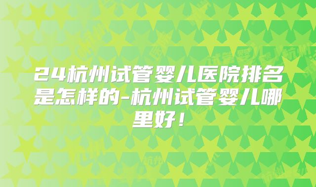 24杭州试管婴儿医院排名是怎样的-杭州试管婴儿哪里好！