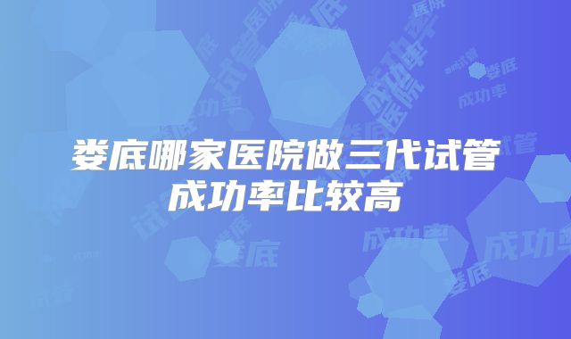 娄底哪家医院做三代试管成功率比较高