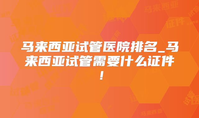 马来西亚试管医院排名_马来西亚试管需要什么证件！