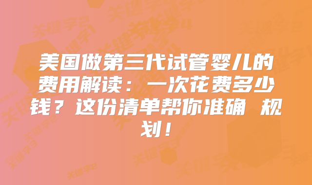 美国做第三代试管婴儿的费用解读：一次花费多少钱？这份清单帮你准确 规划！
