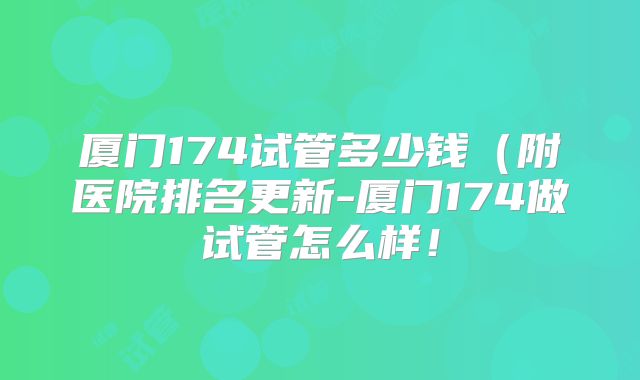 厦门174试管多少钱(附医院排名更新-厦门174做试管怎么样!