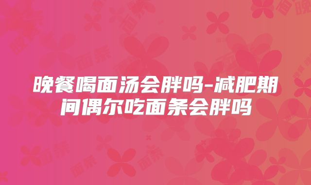 晚餐喝面汤会胖吗-减肥期间偶尔吃面条会胖吗