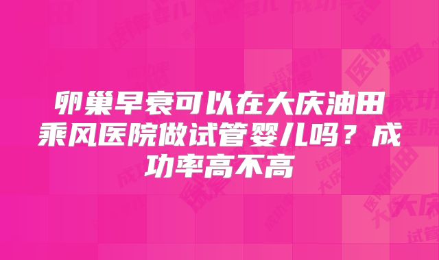 卵巢早衰可以在大庆油田乘风医院做试管婴儿吗?成功率高不高