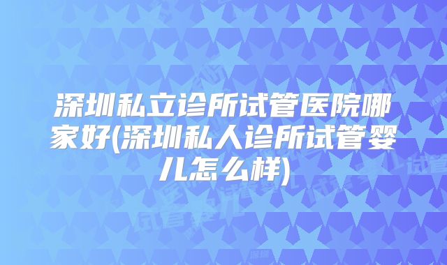 深圳私立诊所试管医院哪家好(深圳私人诊所试管婴儿怎么样)